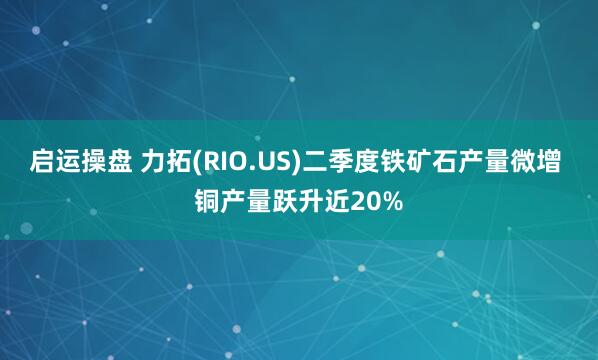 启运操盘 力拓(RIO.US)二季度铁矿石产量微增 铜产量跃升近20%