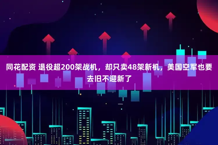 同花配资 退役超200架战机，却只卖48架新机，美国空军也要去旧不迎新了