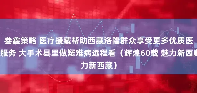 叁鑫策略 医疗援藏帮助西藏洛隆群众享受更多优质医疗服务 大手术县里做疑难病远程看（辉煌60载 魅力新西藏）