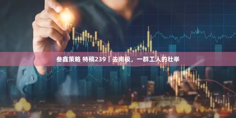 叁鑫策略 特稿239｜去南极，一群工人的壮举